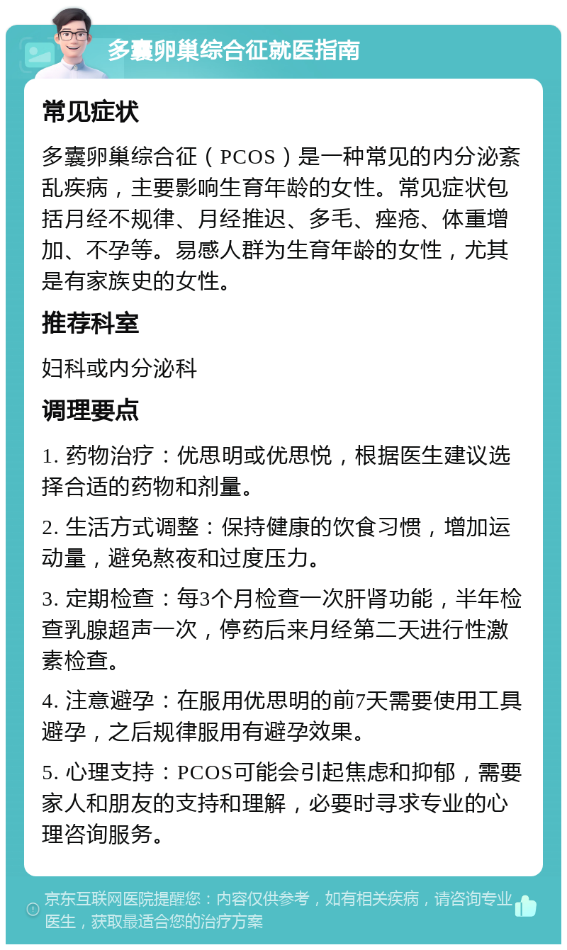 多囊卵巢综合征就医指南 常见症状 多囊卵巢综合征（PCOS）是一种常见的内分泌紊乱疾病，主要影响生育年龄的女性。常见症状包括月经不规律、月经推迟、多毛、痤疮、体重增加、不孕等。易感人群为生育年龄的女性，尤其是有家族史的女性。 推荐科室 妇科或内分泌科 调理要点 1. 药物治疗：优思明或优思悦，根据医生建议选择合适的药物和剂量。 2. 生活方式调整：保持健康的饮食习惯，增加运动量，避免熬夜和过度压力。 3. 定期检查：每3个月检查一次肝肾功能，半年检查乳腺超声一次，停药后来月经第二天进行性激素检查。 4. 注意避孕：在服用优思明的前7天需要使用工具避孕，之后规律服用有避孕效果。 5. 心理支持：PCOS可能会引起焦虑和抑郁，需要家人和朋友的支持和理解，必要时寻求专业的心理咨询服务。