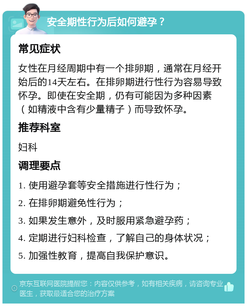 安全期性行为后如何避孕？ 常见症状 女性在月经周期中有一个排卵期，通常在月经开始后的14天左右。在排卵期进行性行为容易导致怀孕。即使在安全期，仍有可能因为多种因素（如精液中含有少量精子）而导致怀孕。 推荐科室 妇科 调理要点 1. 使用避孕套等安全措施进行性行为； 2. 在排卵期避免性行为； 3. 如果发生意外，及时服用紧急避孕药； 4. 定期进行妇科检查，了解自己的身体状况； 5. 加强性教育，提高自我保护意识。