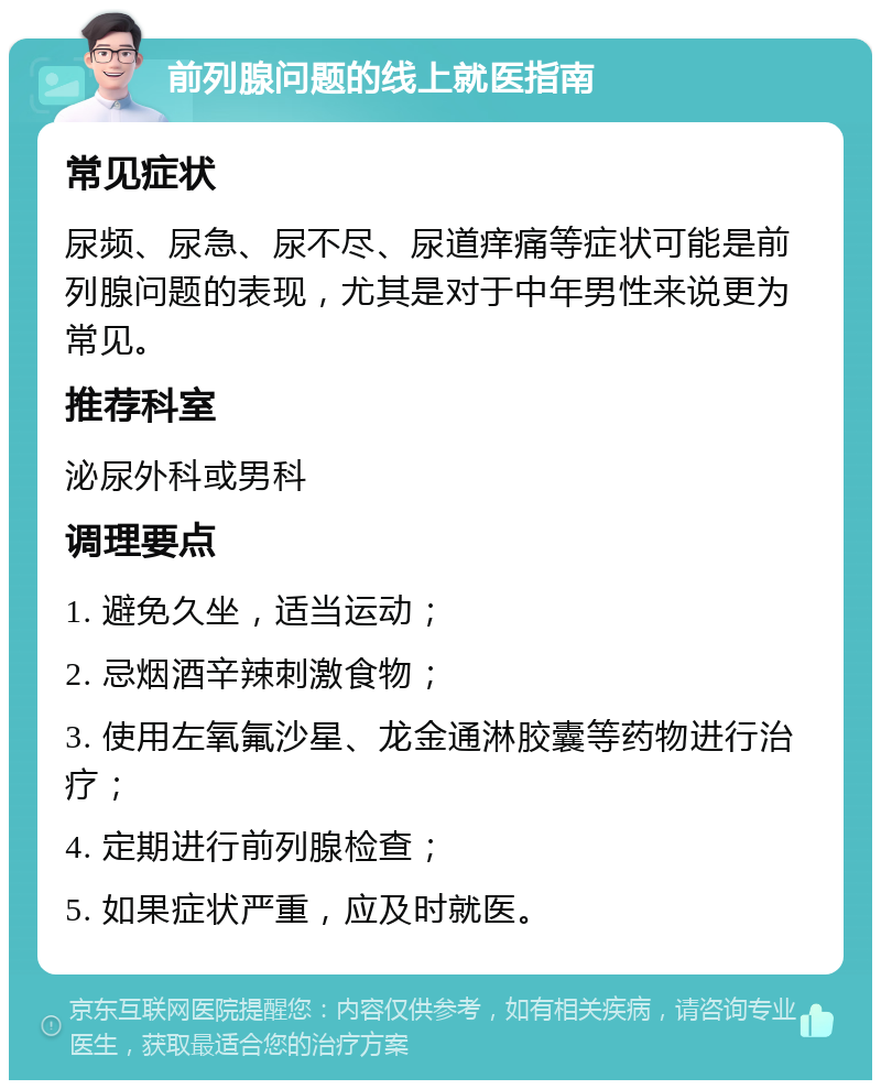 前列腺问题的线上就医指南 常见症状 尿频、尿急、尿不尽、尿道痒痛等症状可能是前列腺问题的表现，尤其是对于中年男性来说更为常见。 推荐科室 泌尿外科或男科 调理要点 1. 避免久坐，适当运动； 2. 忌烟酒辛辣刺激食物； 3. 使用左氧氟沙星、龙金通淋胶囊等药物进行治疗； 4. 定期进行前列腺检查； 5. 如果症状严重，应及时就医。