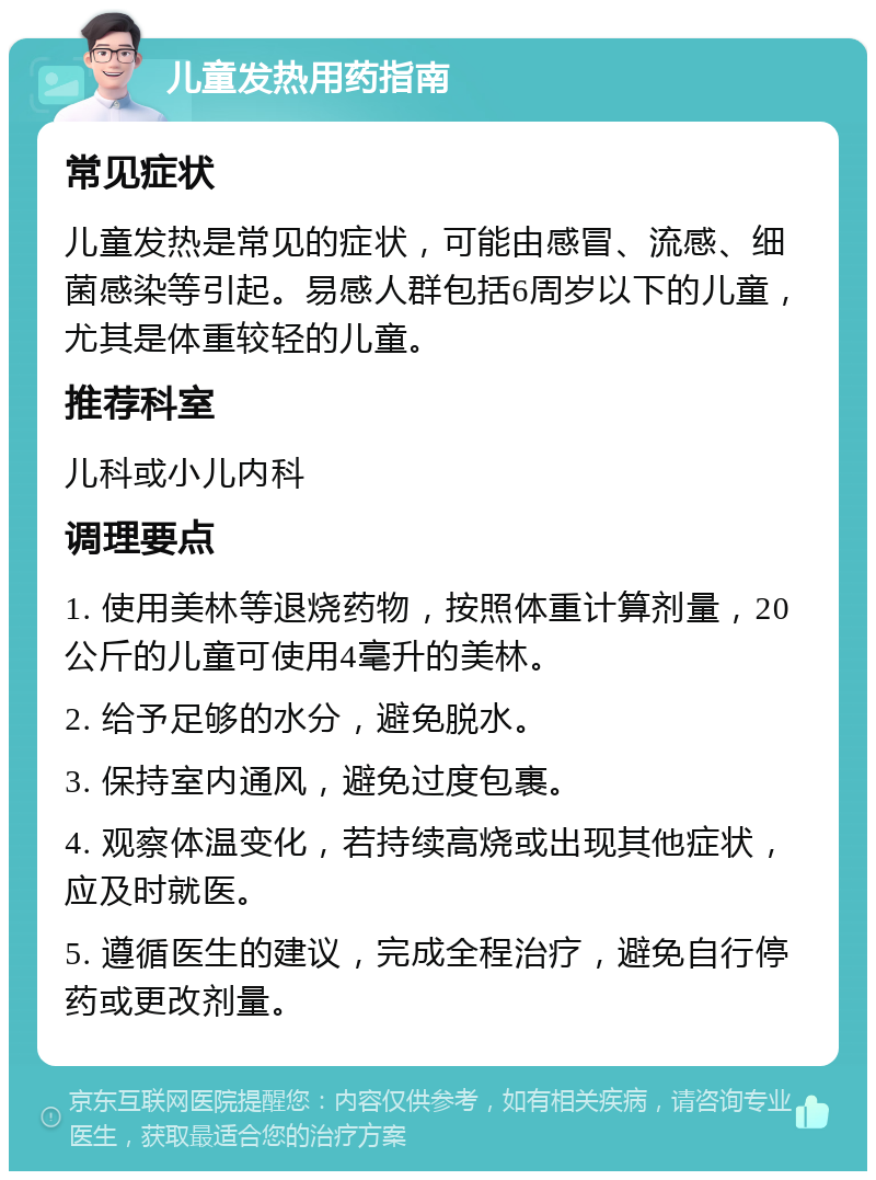 儿童发热用药指南 常见症状 儿童发热是常见的症状，可能由感冒、流感、细菌感染等引起。易感人群包括6周岁以下的儿童，尤其是体重较轻的儿童。 推荐科室 儿科或小儿内科 调理要点 1. 使用美林等退烧药物，按照体重计算剂量，20公斤的儿童可使用4毫升的美林。 2. 给予足够的水分，避免脱水。 3. 保持室内通风，避免过度包裹。 4. 观察体温变化，若持续高烧或出现其他症状，应及时就医。 5. 遵循医生的建议，完成全程治疗，避免自行停药或更改剂量。