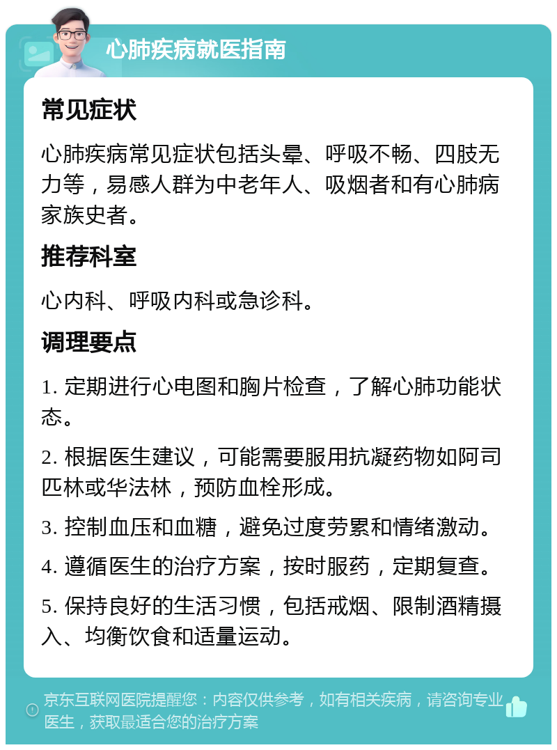 心肺疾病就医指南 常见症状 心肺疾病常见症状包括头晕、呼吸不畅、四肢无力等，易感人群为中老年人、吸烟者和有心肺病家族史者。 推荐科室 心内科、呼吸内科或急诊科。 调理要点 1. 定期进行心电图和胸片检查，了解心肺功能状态。 2. 根据医生建议，可能需要服用抗凝药物如阿司匹林或华法林，预防血栓形成。 3. 控制血压和血糖，避免过度劳累和情绪激动。 4. 遵循医生的治疗方案，按时服药，定期复查。 5. 保持良好的生活习惯，包括戒烟、限制酒精摄入、均衡饮食和适量运动。