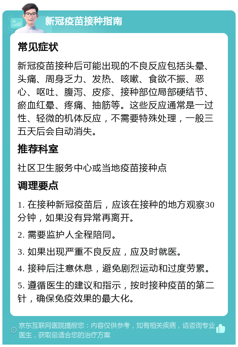 新冠疫苗接种指南 常见症状 新冠疫苗接种后可能出现的不良反应包括头晕、头痛、周身乏力、发热、咳嗽、食欲不振、恶心、呕吐、腹泻、皮疹、接种部位局部硬结节、瘀血红晕、疼痛、抽筋等。这些反应通常是一过性、轻微的机体反应，不需要特殊处理，一般三五天后会自动消失。 推荐科室 社区卫生服务中心或当地疫苗接种点 调理要点 1. 在接种新冠疫苗后，应该在接种的地方观察30分钟，如果没有异常再离开。 2. 需要监护人全程陪同。 3. 如果出现严重不良反应，应及时就医。 4. 接种后注意休息，避免剧烈运动和过度劳累。 5. 遵循医生的建议和指示，按时接种疫苗的第二针，确保免疫效果的最大化。