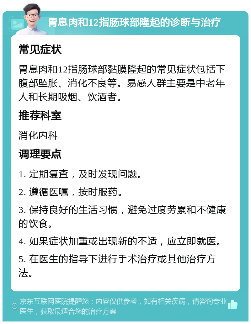 胃息肉和12指肠球部隆起的诊断与治疗 常见症状 胃息肉和12指肠球部黏膜隆起的常见症状包括下腹部坠胀、消化不良等。易感人群主要是中老年人和长期吸烟、饮酒者。 推荐科室 消化内科 调理要点 1. 定期复查，及时发现问题。 2. 遵循医嘱，按时服药。 3. 保持良好的生活习惯，避免过度劳累和不健康的饮食。 4. 如果症状加重或出现新的不适，应立即就医。 5. 在医生的指导下进行手术治疗或其他治疗方法。