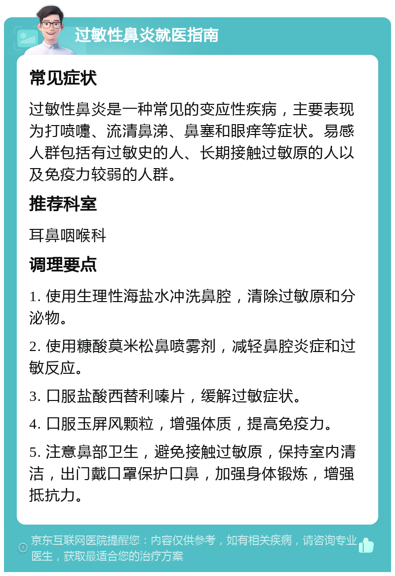 过敏性鼻炎就医指南 常见症状 过敏性鼻炎是一种常见的变应性疾病，主要表现为打喷嚏、流清鼻涕、鼻塞和眼痒等症状。易感人群包括有过敏史的人、长期接触过敏原的人以及免疫力较弱的人群。 推荐科室 耳鼻咽喉科 调理要点 1. 使用生理性海盐水冲洗鼻腔，清除过敏原和分泌物。 2. 使用糠酸莫米松鼻喷雾剂，减轻鼻腔炎症和过敏反应。 3. 口服盐酸西替利嗪片，缓解过敏症状。 4. 口服玉屏风颗粒，增强体质，提高免疫力。 5. 注意鼻部卫生，避免接触过敏原，保持室内清洁，出门戴口罩保护口鼻，加强身体锻炼，增强抵抗力。