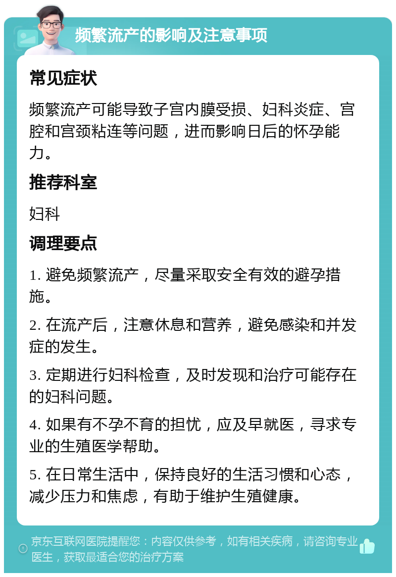 频繁流产的影响及注意事项 常见症状 频繁流产可能导致子宫内膜受损、妇科炎症、宫腔和宫颈粘连等问题，进而影响日后的怀孕能力。 推荐科室 妇科 调理要点 1. 避免频繁流产，尽量采取安全有效的避孕措施。 2. 在流产后，注意休息和营养，避免感染和并发症的发生。 3. 定期进行妇科检查，及时发现和治疗可能存在的妇科问题。 4. 如果有不孕不育的担忧，应及早就医，寻求专业的生殖医学帮助。 5. 在日常生活中，保持良好的生活习惯和心态，减少压力和焦虑，有助于维护生殖健康。