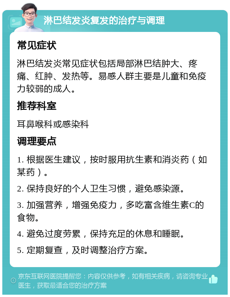 淋巴结发炎复发的治疗与调理 常见症状 淋巴结发炎常见症状包括局部淋巴结肿大、疼痛、红肿、发热等。易感人群主要是儿童和免疫力较弱的成人。 推荐科室 耳鼻喉科或感染科 调理要点 1. 根据医生建议，按时服用抗生素和消炎药（如某药）。 2. 保持良好的个人卫生习惯，避免感染源。 3. 加强营养，增强免疫力，多吃富含维生素C的食物。 4. 避免过度劳累，保持充足的休息和睡眠。 5. 定期复查，及时调整治疗方案。