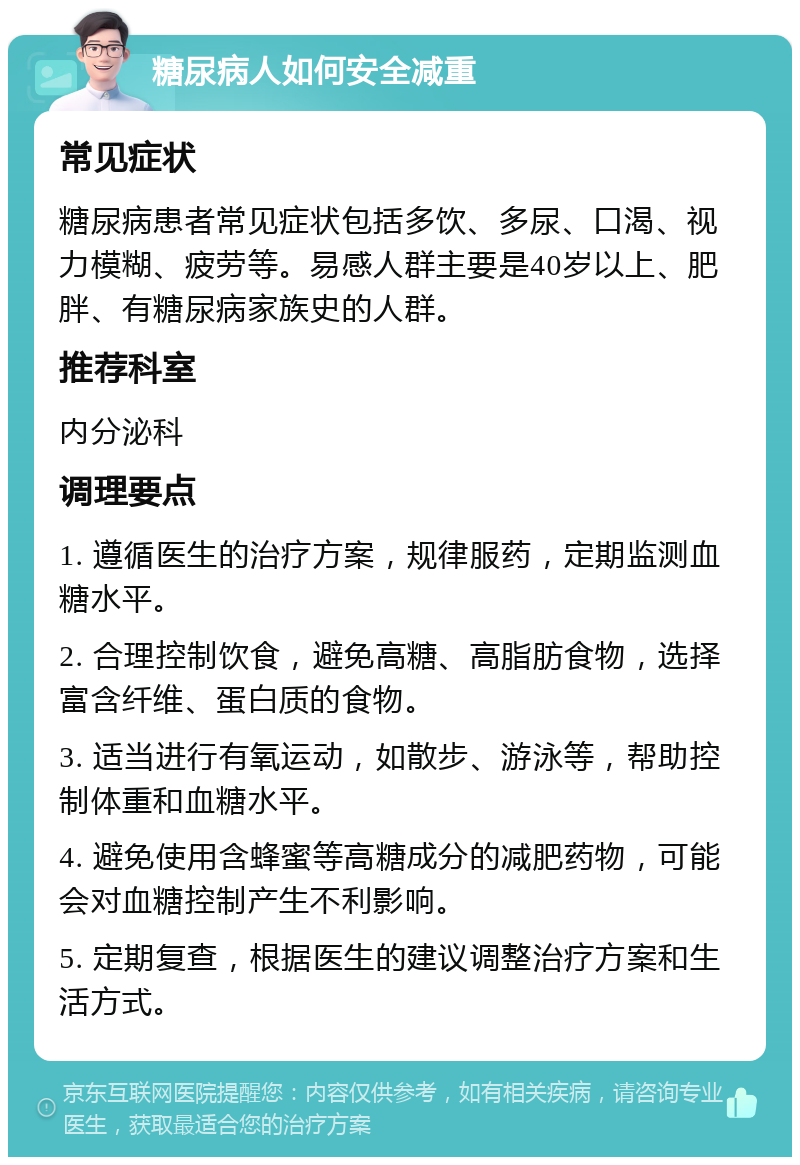 糖尿病人如何安全减重 常见症状 糖尿病患者常见症状包括多饮、多尿、口渴、视力模糊、疲劳等。易感人群主要是40岁以上、肥胖、有糖尿病家族史的人群。 推荐科室 内分泌科 调理要点 1. 遵循医生的治疗方案，规律服药，定期监测血糖水平。 2. 合理控制饮食，避免高糖、高脂肪食物，选择富含纤维、蛋白质的食物。 3. 适当进行有氧运动，如散步、游泳等，帮助控制体重和血糖水平。 4. 避免使用含蜂蜜等高糖成分的减肥药物，可能会对血糖控制产生不利影响。 5. 定期复查，根据医生的建议调整治疗方案和生活方式。