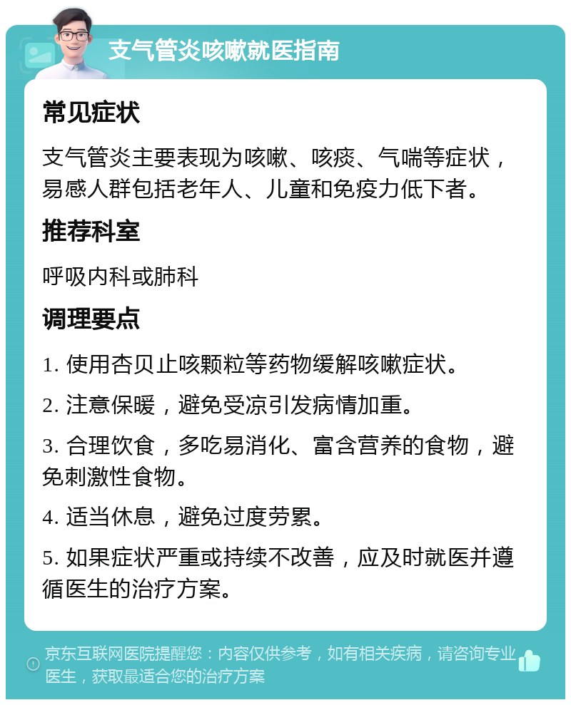 支气管炎咳嗽就医指南 常见症状 支气管炎主要表现为咳嗽、咳痰、气喘等症状，易感人群包括老年人、儿童和免疫力低下者。 推荐科室 呼吸内科或肺科 调理要点 1. 使用杏贝止咳颗粒等药物缓解咳嗽症状。 2. 注意保暖，避免受凉引发病情加重。 3. 合理饮食，多吃易消化、富含营养的食物，避免刺激性食物。 4. 适当休息，避免过度劳累。 5. 如果症状严重或持续不改善，应及时就医并遵循医生的治疗方案。