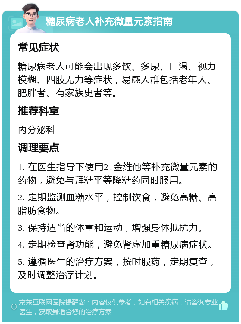 糖尿病老人补充微量元素指南 常见症状 糖尿病老人可能会出现多饮、多尿、口渴、视力模糊、四肢无力等症状，易感人群包括老年人、肥胖者、有家族史者等。 推荐科室 内分泌科 调理要点 1. 在医生指导下使用21金维他等补充微量元素的药物，避免与拜糖平等降糖药同时服用。 2. 定期监测血糖水平，控制饮食，避免高糖、高脂肪食物。 3. 保持适当的体重和运动，增强身体抵抗力。 4. 定期检查肾功能，避免肾虚加重糖尿病症状。 5. 遵循医生的治疗方案，按时服药，定期复查，及时调整治疗计划。