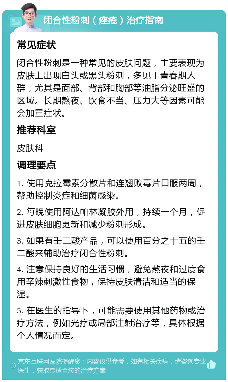 闭合性粉刺（痤疮）治疗指南 常见症状 闭合性粉刺是一种常见的皮肤问题，主要表现为皮肤上出现白头或黑头粉刺，多见于青春期人群，尤其是面部、背部和胸部等油脂分泌旺盛的区域。长期熬夜、饮食不当、压力大等因素可能会加重症状。 推荐科室 皮肤科 调理要点 1. 使用克拉霉素分散片和连翘败毒片口服两周，帮助控制炎症和细菌感染。 2. 每晚使用阿达帕林凝胶外用，持续一个月，促进皮肤细胞更新和减少粉刺形成。 3. 如果有壬二酸产品，可以使用百分之十五的壬二酸来辅助治疗闭合性粉刺。 4. 注意保持良好的生活习惯，避免熬夜和过度食用辛辣刺激性食物，保持皮肤清洁和适当的保湿。 5. 在医生的指导下，可能需要使用其他药物或治疗方法，例如光疗或局部注射治疗等，具体根据个人情况而定。