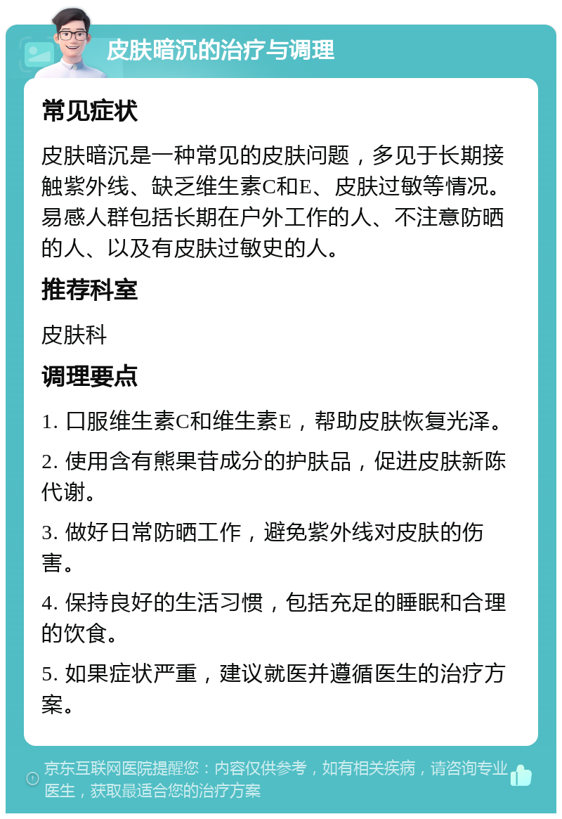 皮肤暗沉的治疗与调理 常见症状 皮肤暗沉是一种常见的皮肤问题，多见于长期接触紫外线、缺乏维生素C和E、皮肤过敏等情况。易感人群包括长期在户外工作的人、不注意防晒的人、以及有皮肤过敏史的人。 推荐科室 皮肤科 调理要点 1. 口服维生素C和维生素E，帮助皮肤恢复光泽。 2. 使用含有熊果苷成分的护肤品，促进皮肤新陈代谢。 3. 做好日常防晒工作，避免紫外线对皮肤的伤害。 4. 保持良好的生活习惯，包括充足的睡眠和合理的饮食。 5. 如果症状严重，建议就医并遵循医生的治疗方案。