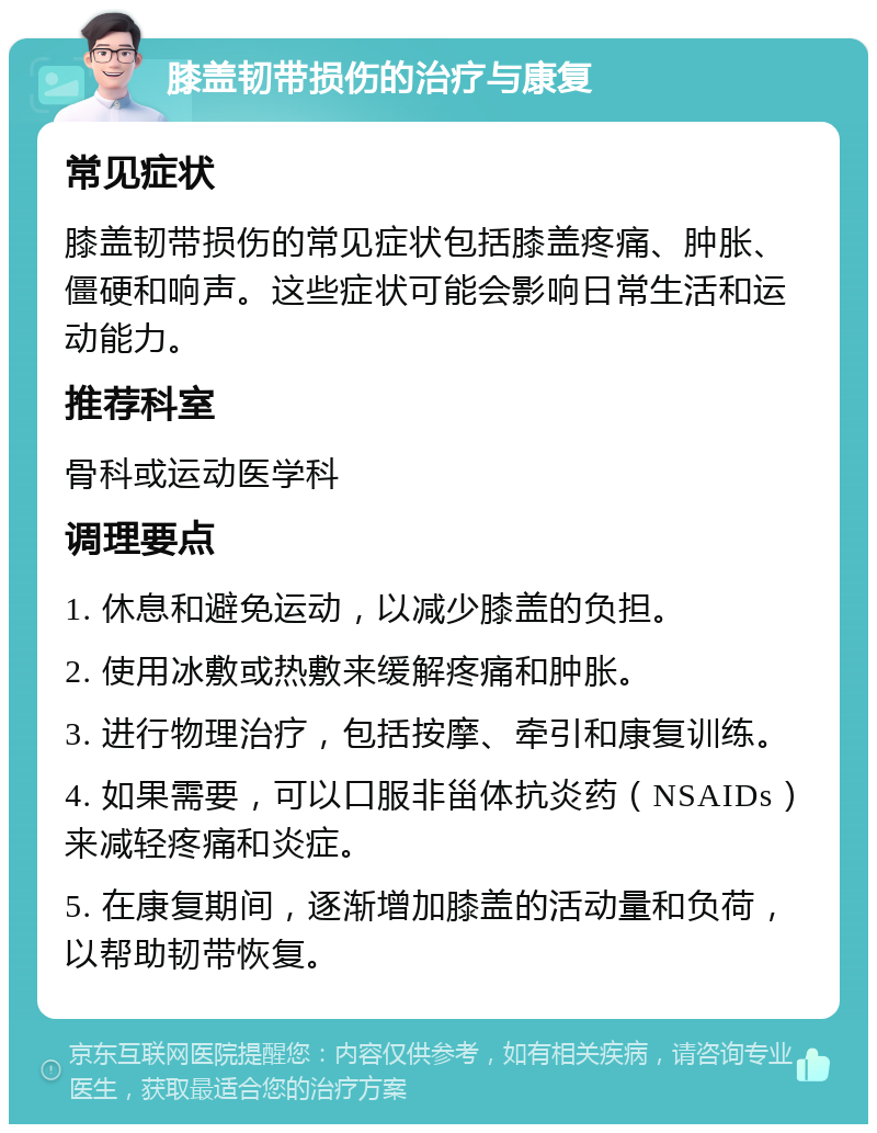 膝盖韧带损伤的治疗与康复 常见症状 膝盖韧带损伤的常见症状包括膝盖疼痛、肿胀、僵硬和响声。这些症状可能会影响日常生活和运动能力。 推荐科室 骨科或运动医学科 调理要点 1. 休息和避免运动，以减少膝盖的负担。 2. 使用冰敷或热敷来缓解疼痛和肿胀。 3. 进行物理治疗，包括按摩、牵引和康复训练。 4. 如果需要，可以口服非甾体抗炎药（NSAIDs）来减轻疼痛和炎症。 5. 在康复期间，逐渐增加膝盖的活动量和负荷，以帮助韧带恢复。