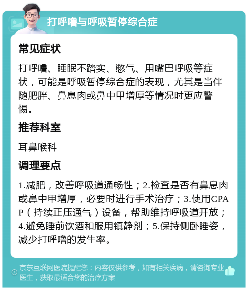 打呼噜与呼吸暂停综合症 常见症状 打呼噜、睡眠不踏实、憋气、用嘴巴呼吸等症状，可能是呼吸暂停综合症的表现，尤其是当伴随肥胖、鼻息肉或鼻中甲增厚等情况时更应警惕。 推荐科室 耳鼻喉科 调理要点 1.减肥，改善呼吸道通畅性；2.检查是否有鼻息肉或鼻中甲增厚，必要时进行手术治疗；3.使用CPAP（持续正压通气）设备，帮助维持呼吸道开放；4.避免睡前饮酒和服用镇静剂；5.保持侧卧睡姿，减少打呼噜的发生率。