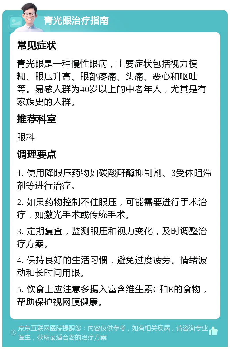 青光眼治疗指南 常见症状 青光眼是一种慢性眼病，主要症状包括视力模糊、眼压升高、眼部疼痛、头痛、恶心和呕吐等。易感人群为40岁以上的中老年人，尤其是有家族史的人群。 推荐科室 眼科 调理要点 1. 使用降眼压药物如碳酸酐酶抑制剂、β受体阻滞剂等进行治疗。 2. 如果药物控制不住眼压，可能需要进行手术治疗，如激光手术或传统手术。 3. 定期复查，监测眼压和视力变化，及时调整治疗方案。 4. 保持良好的生活习惯，避免过度疲劳、情绪波动和长时间用眼。 5. 饮食上应注意多摄入富含维生素C和E的食物，帮助保护视网膜健康。