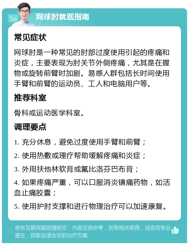 网球肘就医指南 常见症状 网球肘是一种常见的肘部过度使用引起的疼痛和炎症，主要表现为肘关节外侧疼痛，尤其是在握物或旋转前臂时加剧。易感人群包括长时间使用手臂和前臂的运动员、工人和电脑用户等。 推荐科室 骨科或运动医学科室。 调理要点 1. 充分休息，避免过度使用手臂和前臂； 2. 使用热敷或理疗帮助缓解疼痛和炎症； 3. 外用扶他林软膏或氟比洛芬巴布膏； 4. 如果疼痛严重，可以口服消炎镇痛药物，如活血止痛胶囊； 5. 使用护肘支撑和进行物理治疗可以加速康复。