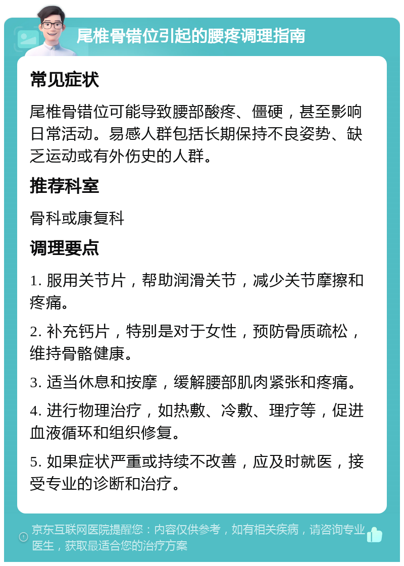 尾椎骨错位引起的腰疼调理指南 常见症状 尾椎骨错位可能导致腰部酸疼、僵硬，甚至影响日常活动。易感人群包括长期保持不良姿势、缺乏运动或有外伤史的人群。 推荐科室 骨科或康复科 调理要点 1. 服用关节片，帮助润滑关节，减少关节摩擦和疼痛。 2. 补充钙片，特别是对于女性，预防骨质疏松，维持骨骼健康。 3. 适当休息和按摩，缓解腰部肌肉紧张和疼痛。 4. 进行物理治疗，如热敷、冷敷、理疗等，促进血液循环和组织修复。 5. 如果症状严重或持续不改善，应及时就医，接受专业的诊断和治疗。