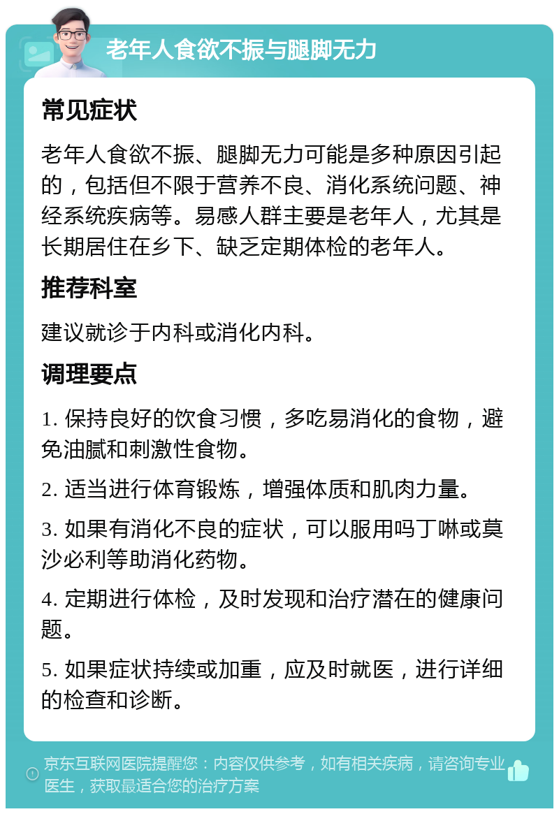 老年人食欲不振与腿脚无力 常见症状 老年人食欲不振、腿脚无力可能是多种原因引起的，包括但不限于营养不良、消化系统问题、神经系统疾病等。易感人群主要是老年人，尤其是长期居住在乡下、缺乏定期体检的老年人。 推荐科室 建议就诊于内科或消化内科。 调理要点 1. 保持良好的饮食习惯，多吃易消化的食物，避免油腻和刺激性食物。 2. 适当进行体育锻炼，增强体质和肌肉力量。 3. 如果有消化不良的症状，可以服用吗丁啉或莫沙必利等助消化药物。 4. 定期进行体检，及时发现和治疗潜在的健康问题。 5. 如果症状持续或加重，应及时就医，进行详细的检查和诊断。