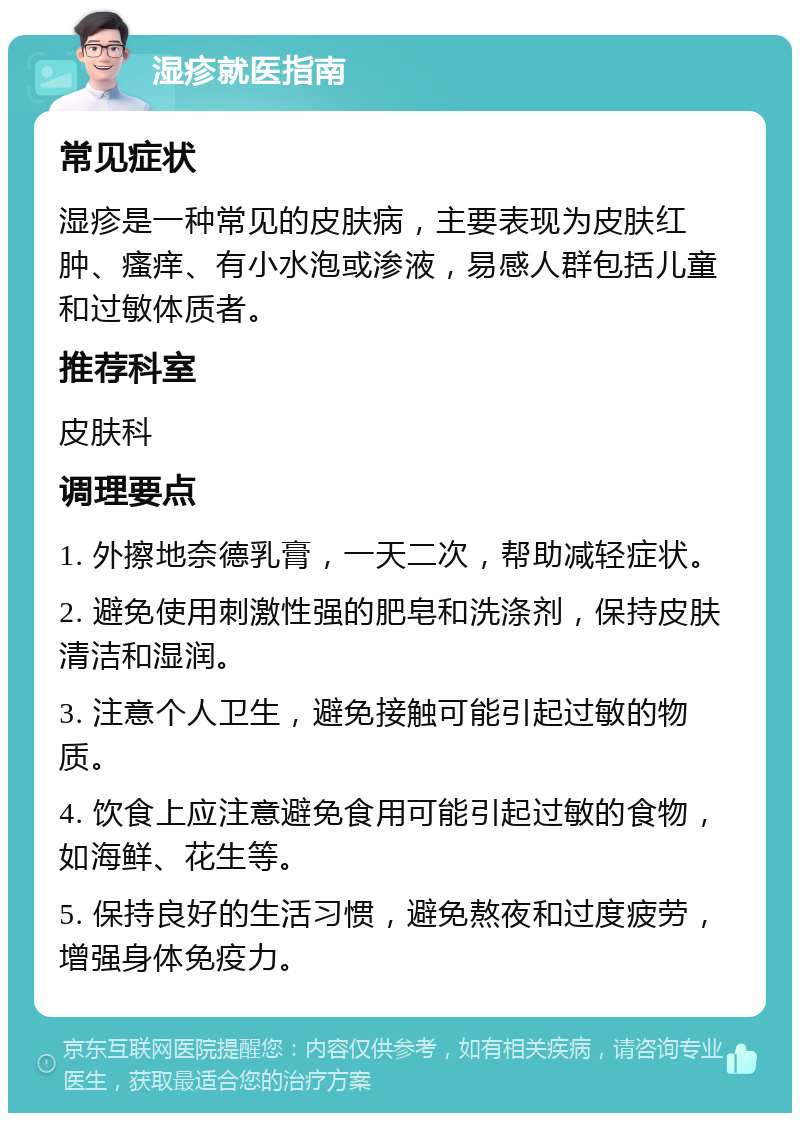 湿疹就医指南 常见症状 湿疹是一种常见的皮肤病，主要表现为皮肤红肿、瘙痒、有小水泡或渗液，易感人群包括儿童和过敏体质者。 推荐科室 皮肤科 调理要点 1. 外擦地奈德乳膏，一天二次，帮助减轻症状。 2. 避免使用刺激性强的肥皂和洗涤剂，保持皮肤清洁和湿润。 3. 注意个人卫生，避免接触可能引起过敏的物质。 4. 饮食上应注意避免食用可能引起过敏的食物，如海鲜、花生等。 5. 保持良好的生活习惯，避免熬夜和过度疲劳，增强身体免疫力。