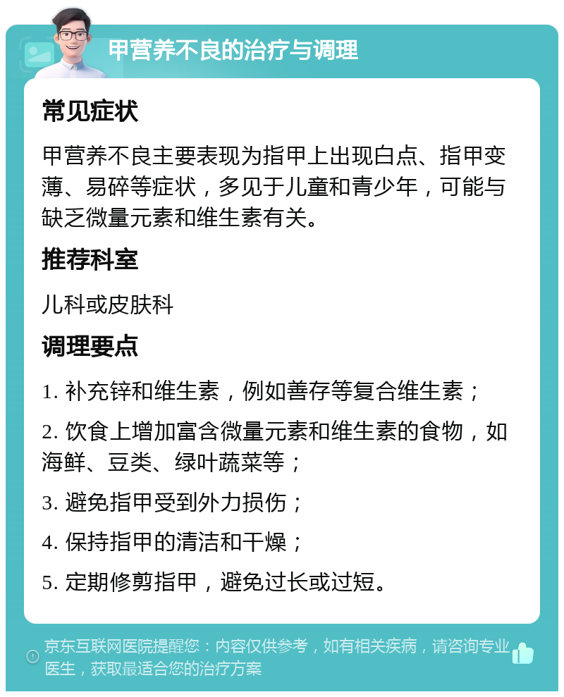 甲营养不良的治疗与调理 常见症状 甲营养不良主要表现为指甲上出现白点、指甲变薄、易碎等症状，多见于儿童和青少年，可能与缺乏微量元素和维生素有关。 推荐科室 儿科或皮肤科 调理要点 1. 补充锌和维生素，例如善存等复合维生素； 2. 饮食上增加富含微量元素和维生素的食物，如海鲜、豆类、绿叶蔬菜等； 3. 避免指甲受到外力损伤； 4. 保持指甲的清洁和干燥； 5. 定期修剪指甲，避免过长或过短。