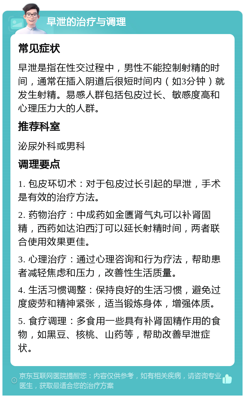 早泄的治疗与调理 常见症状 早泄是指在性交过程中，男性不能控制射精的时间，通常在插入阴道后很短时间内（如3分钟）就发生射精。易感人群包括包皮过长、敏感度高和心理压力大的人群。 推荐科室 泌尿外科或男科 调理要点 1. 包皮环切术：对于包皮过长引起的早泄，手术是有效的治疗方法。 2. 药物治疗：中成药如金匮肾气丸可以补肾固精，西药如达泊西汀可以延长射精时间，两者联合使用效果更佳。 3. 心理治疗：通过心理咨询和行为疗法，帮助患者减轻焦虑和压力，改善性生活质量。 4. 生活习惯调整：保持良好的生活习惯，避免过度疲劳和精神紧张，适当锻炼身体，增强体质。 5. 食疗调理：多食用一些具有补肾固精作用的食物，如黑豆、核桃、山药等，帮助改善早泄症状。