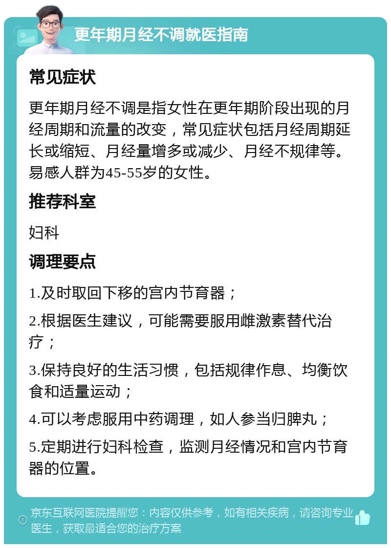 更年期月经不调就医指南 常见症状 更年期月经不调是指女性在更年期阶段出现的月经周期和流量的改变，常见症状包括月经周期延长或缩短、月经量增多或减少、月经不规律等。易感人群为45-55岁的女性。 推荐科室 妇科 调理要点 1.及时取回下移的宫内节育器； 2.根据医生建议，可能需要服用雌激素替代治疗； 3.保持良好的生活习惯，包括规律作息、均衡饮食和适量运动； 4.可以考虑服用中药调理，如人参当归脾丸； 5.定期进行妇科检查，监测月经情况和宫内节育器的位置。