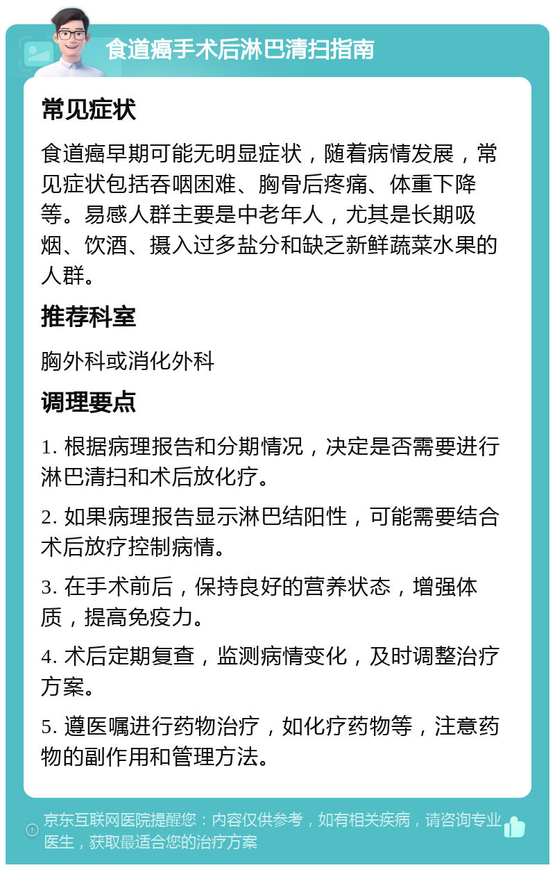 食道癌手术后淋巴清扫指南 常见症状 食道癌早期可能无明显症状，随着病情发展，常见症状包括吞咽困难、胸骨后疼痛、体重下降等。易感人群主要是中老年人，尤其是长期吸烟、饮酒、摄入过多盐分和缺乏新鲜蔬菜水果的人群。 推荐科室 胸外科或消化外科 调理要点 1. 根据病理报告和分期情况，决定是否需要进行淋巴清扫和术后放化疗。 2. 如果病理报告显示淋巴结阳性，可能需要结合术后放疗控制病情。 3. 在手术前后，保持良好的营养状态，增强体质，提高免疫力。 4. 术后定期复查，监测病情变化，及时调整治疗方案。 5. 遵医嘱进行药物治疗，如化疗药物等，注意药物的副作用和管理方法。