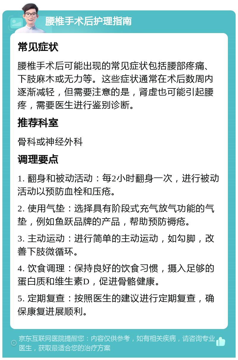 腰椎手术后护理指南 常见症状 腰椎手术后可能出现的常见症状包括腰部疼痛、下肢麻木或无力等。这些症状通常在术后数周内逐渐减轻，但需要注意的是，肾虚也可能引起腰疼，需要医生进行鉴别诊断。 推荐科室 骨科或神经外科 调理要点 1. 翻身和被动活动：每2小时翻身一次，进行被动活动以预防血栓和压疮。 2. 使用气垫：选择具有阶段式充气放气功能的气垫，例如鱼跃品牌的产品，帮助预防褥疮。 3. 主动运动：进行简单的主动运动，如勾脚，改善下肢微循环。 4. 饮食调理：保持良好的饮食习惯，摄入足够的蛋白质和维生素D，促进骨骼健康。 5. 定期复查：按照医生的建议进行定期复查，确保康复进展顺利。