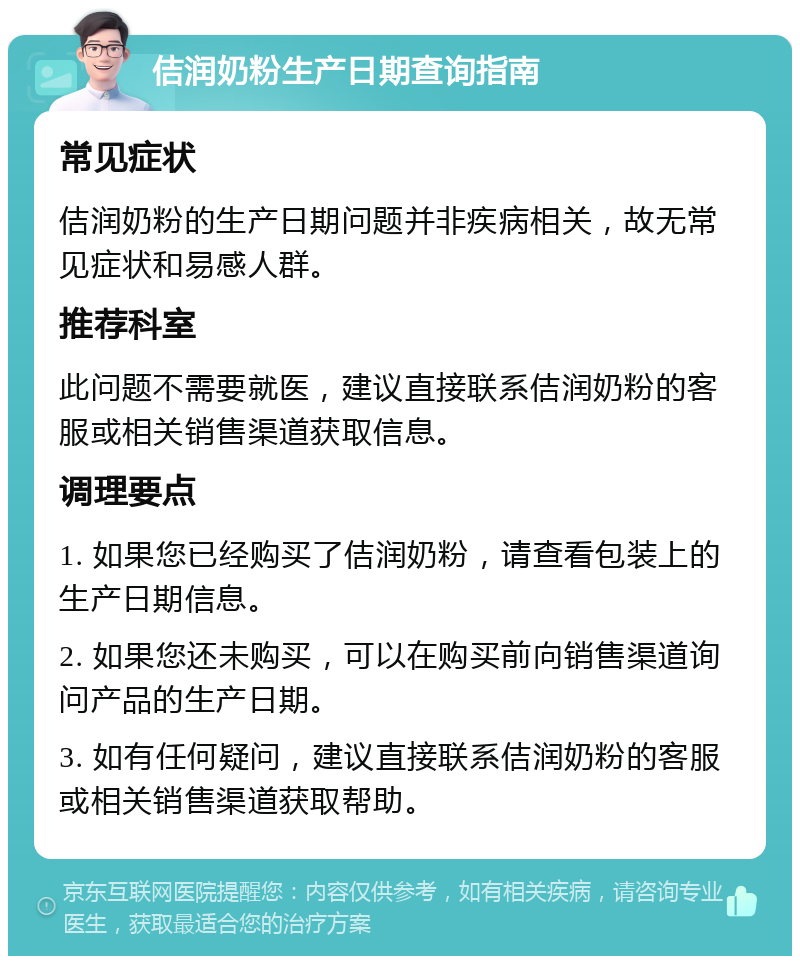 佶润奶粉生产日期查询指南 常见症状 佶润奶粉的生产日期问题并非疾病相关，故无常见症状和易感人群。 推荐科室 此问题不需要就医，建议直接联系佶润奶粉的客服或相关销售渠道获取信息。 调理要点 1. 如果您已经购买了佶润奶粉，请查看包装上的生产日期信息。 2. 如果您还未购买，可以在购买前向销售渠道询问产品的生产日期。 3. 如有任何疑问，建议直接联系佶润奶粉的客服或相关销售渠道获取帮助。