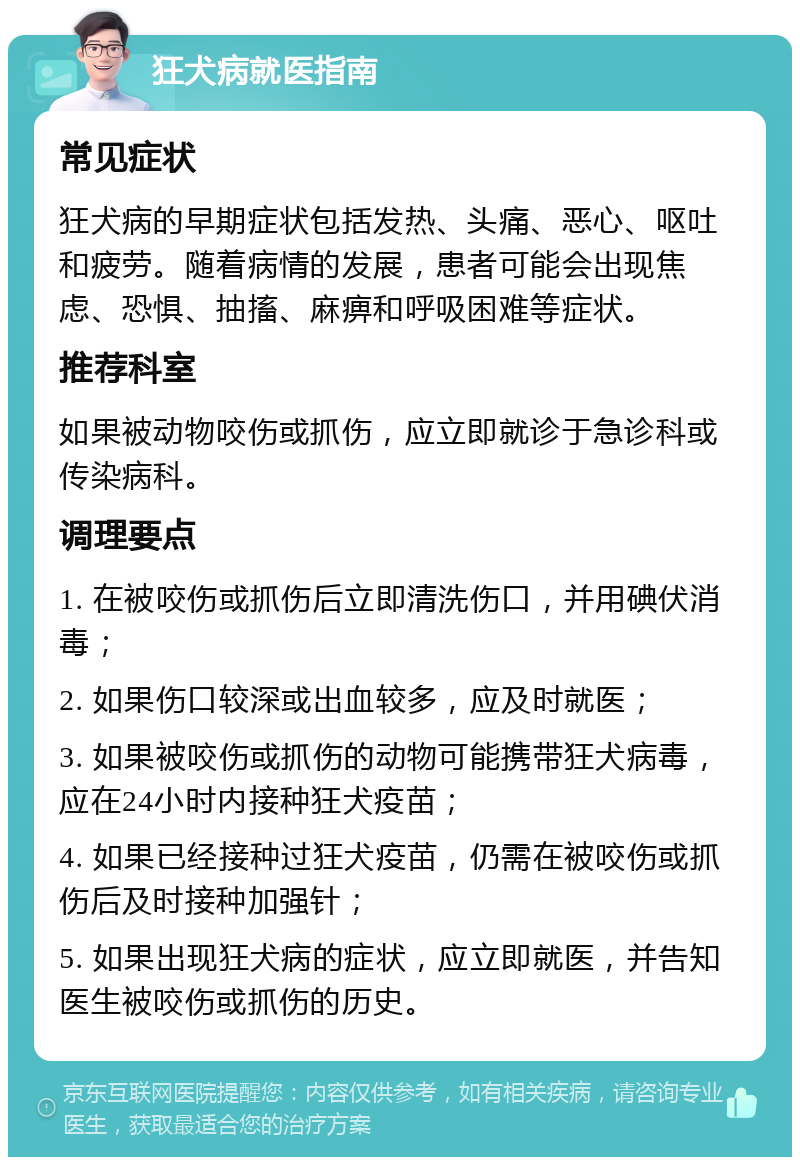 狂犬病就医指南 常见症状 狂犬病的早期症状包括发热、头痛、恶心、呕吐和疲劳。随着病情的发展，患者可能会出现焦虑、恐惧、抽搐、麻痹和呼吸困难等症状。 推荐科室 如果被动物咬伤或抓伤，应立即就诊于急诊科或传染病科。 调理要点 1. 在被咬伤或抓伤后立即清洗伤口，并用碘伏消毒； 2. 如果伤口较深或出血较多，应及时就医； 3. 如果被咬伤或抓伤的动物可能携带狂犬病毒，应在24小时内接种狂犬疫苗； 4. 如果已经接种过狂犬疫苗，仍需在被咬伤或抓伤后及时接种加强针； 5. 如果出现狂犬病的症状，应立即就医，并告知医生被咬伤或抓伤的历史。