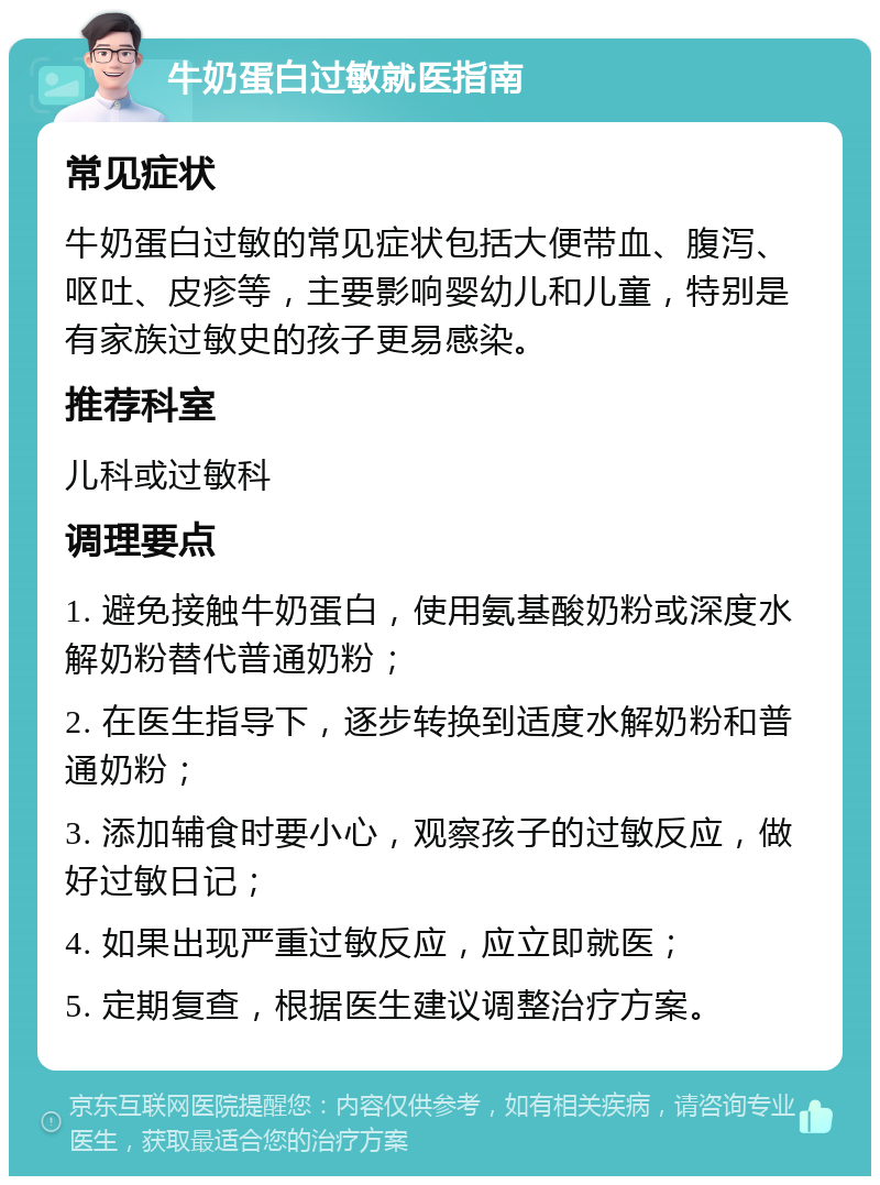 牛奶蛋白过敏就医指南 常见症状 牛奶蛋白过敏的常见症状包括大便带血、腹泻、呕吐、皮疹等，主要影响婴幼儿和儿童，特别是有家族过敏史的孩子更易感染。 推荐科室 儿科或过敏科 调理要点 1. 避免接触牛奶蛋白，使用氨基酸奶粉或深度水解奶粉替代普通奶粉； 2. 在医生指导下，逐步转换到适度水解奶粉和普通奶粉； 3. 添加辅食时要小心，观察孩子的过敏反应，做好过敏日记； 4. 如果出现严重过敏反应，应立即就医； 5. 定期复查，根据医生建议调整治疗方案。