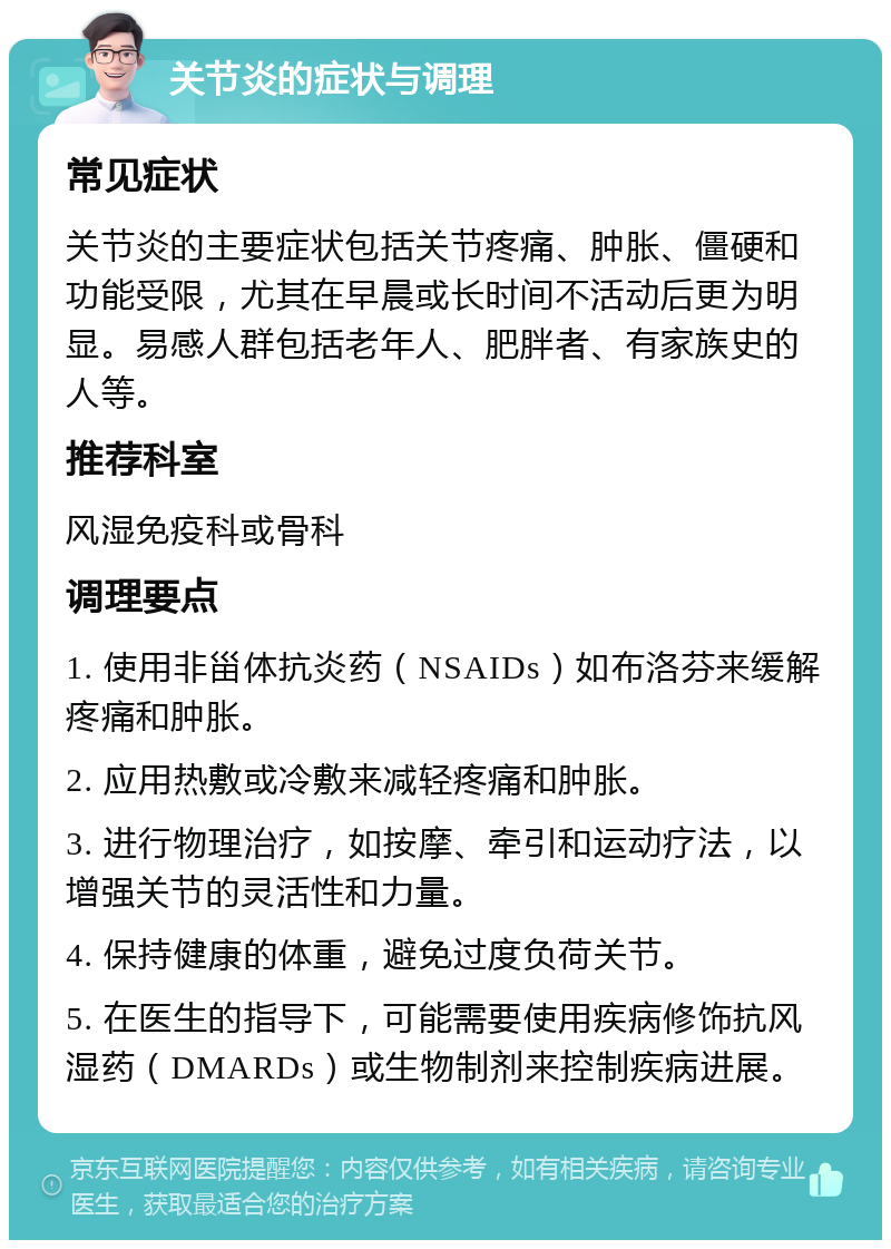 关节炎的症状与调理 常见症状 关节炎的主要症状包括关节疼痛、肿胀、僵硬和功能受限，尤其在早晨或长时间不活动后更为明显。易感人群包括老年人、肥胖者、有家族史的人等。 推荐科室 风湿免疫科或骨科 调理要点 1. 使用非甾体抗炎药（NSAIDs）如布洛芬来缓解疼痛和肿胀。 2. 应用热敷或冷敷来减轻疼痛和肿胀。 3. 进行物理治疗，如按摩、牵引和运动疗法，以增强关节的灵活性和力量。 4. 保持健康的体重，避免过度负荷关节。 5. 在医生的指导下，可能需要使用疾病修饰抗风湿药（DMARDs）或生物制剂来控制疾病进展。