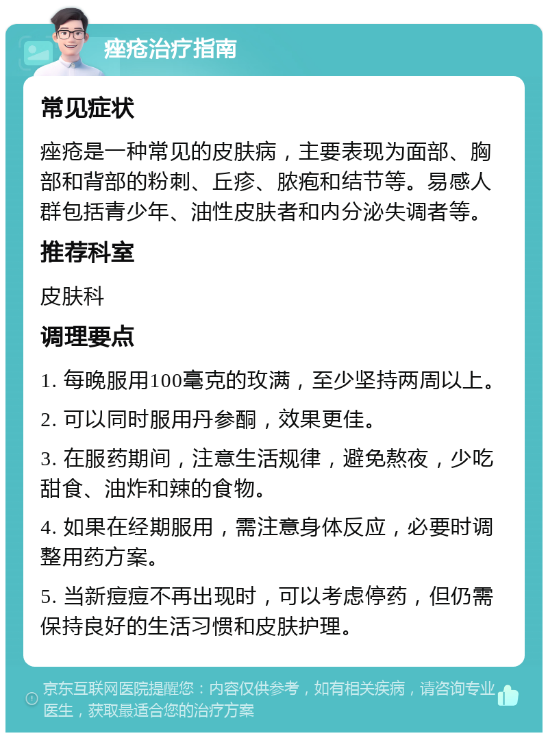 痤疮治疗指南 常见症状 痤疮是一种常见的皮肤病，主要表现为面部、胸部和背部的粉刺、丘疹、脓疱和结节等。易感人群包括青少年、油性皮肤者和内分泌失调者等。 推荐科室 皮肤科 调理要点 1. 每晚服用100毫克的玫满，至少坚持两周以上。 2. 可以同时服用丹参酮，效果更佳。 3. 在服药期间，注意生活规律，避免熬夜，少吃甜食、油炸和辣的食物。 4. 如果在经期服用，需注意身体反应，必要时调整用药方案。 5. 当新痘痘不再出现时，可以考虑停药，但仍需保持良好的生活习惯和皮肤护理。