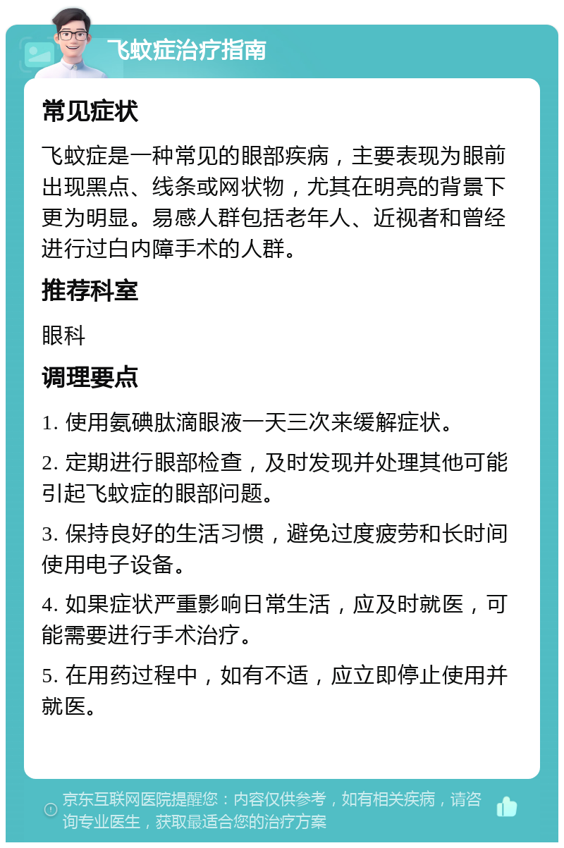 飞蚊症治疗指南 常见症状 飞蚊症是一种常见的眼部疾病，主要表现为眼前出现黑点、线条或网状物，尤其在明亮的背景下更为明显。易感人群包括老年人、近视者和曾经进行过白内障手术的人群。 推荐科室 眼科 调理要点 1. 使用氨碘肽滴眼液一天三次来缓解症状。 2. 定期进行眼部检查，及时发现并处理其他可能引起飞蚊症的眼部问题。 3. 保持良好的生活习惯，避免过度疲劳和长时间使用电子设备。 4. 如果症状严重影响日常生活，应及时就医，可能需要进行手术治疗。 5. 在用药过程中，如有不适，应立即停止使用并就医。