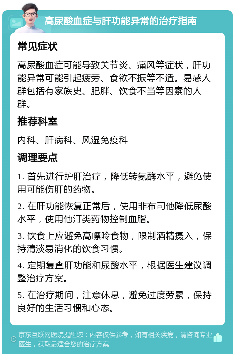 高尿酸血症与肝功能异常的治疗指南 常见症状 高尿酸血症可能导致关节炎、痛风等症状，肝功能异常可能引起疲劳、食欲不振等不适。易感人群包括有家族史、肥胖、饮食不当等因素的人群。 推荐科室 内科、肝病科、风湿免疫科 调理要点 1. 首先进行护肝治疗，降低转氨酶水平，避免使用可能伤肝的药物。 2. 在肝功能恢复正常后，使用非布司他降低尿酸水平，使用他汀类药物控制血脂。 3. 饮食上应避免高嘌呤食物，限制酒精摄入，保持清淡易消化的饮食习惯。 4. 定期复查肝功能和尿酸水平，根据医生建议调整治疗方案。 5. 在治疗期间，注意休息，避免过度劳累，保持良好的生活习惯和心态。