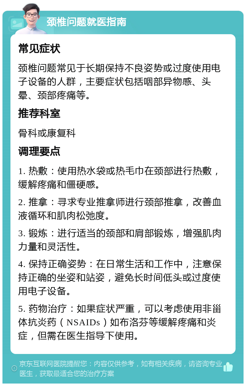 颈椎问题就医指南 常见症状 颈椎问题常见于长期保持不良姿势或过度使用电子设备的人群，主要症状包括咽部异物感、头晕、颈部疼痛等。 推荐科室 骨科或康复科 调理要点 1. 热敷：使用热水袋或热毛巾在颈部进行热敷，缓解疼痛和僵硬感。 2. 推拿：寻求专业推拿师进行颈部推拿，改善血液循环和肌肉松弛度。 3. 锻炼：进行适当的颈部和肩部锻炼，增强肌肉力量和灵活性。 4. 保持正确姿势：在日常生活和工作中，注意保持正确的坐姿和站姿，避免长时间低头或过度使用电子设备。 5. 药物治疗：如果症状严重，可以考虑使用非甾体抗炎药（NSAIDs）如布洛芬等缓解疼痛和炎症，但需在医生指导下使用。