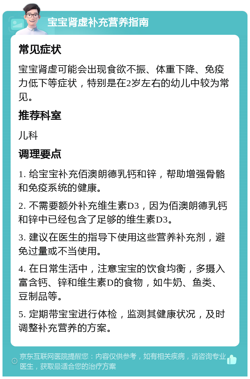 宝宝肾虚补充营养指南 常见症状 宝宝肾虚可能会出现食欲不振、体重下降、免疫力低下等症状，特别是在2岁左右的幼儿中较为常见。 推荐科室 儿科 调理要点 1. 给宝宝补充佰澳朗德乳钙和锌，帮助增强骨骼和免疫系统的健康。 2. 不需要额外补充维生素D3，因为佰澳朗德乳钙和锌中已经包含了足够的维生素D3。 3. 建议在医生的指导下使用这些营养补充剂，避免过量或不当使用。 4. 在日常生活中，注意宝宝的饮食均衡，多摄入富含钙、锌和维生素D的食物，如牛奶、鱼类、豆制品等。 5. 定期带宝宝进行体检，监测其健康状况，及时调整补充营养的方案。