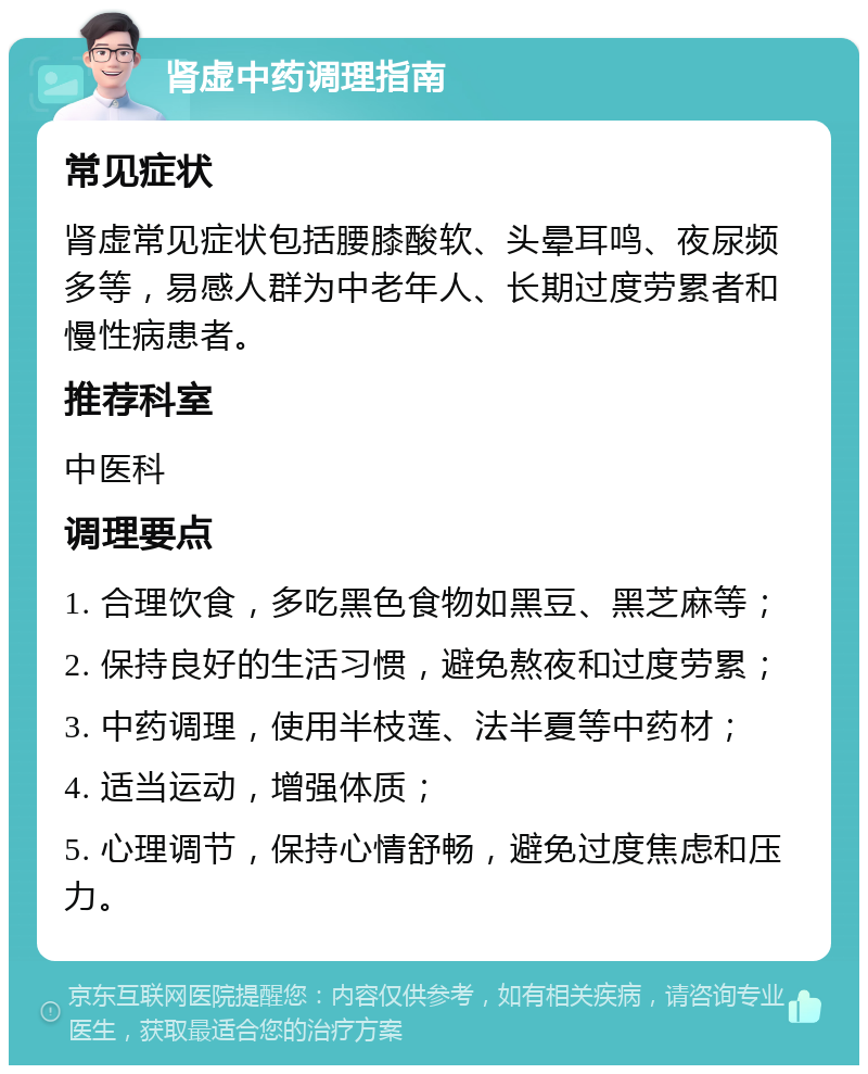 肾虚中药调理指南 常见症状 肾虚常见症状包括腰膝酸软、头晕耳鸣、夜尿频多等，易感人群为中老年人、长期过度劳累者和慢性病患者。 推荐科室 中医科 调理要点 1. 合理饮食，多吃黑色食物如黑豆、黑芝麻等； 2. 保持良好的生活习惯，避免熬夜和过度劳累； 3. 中药调理，使用半枝莲、法半夏等中药材； 4. 适当运动，增强体质； 5. 心理调节，保持心情舒畅，避免过度焦虑和压力。