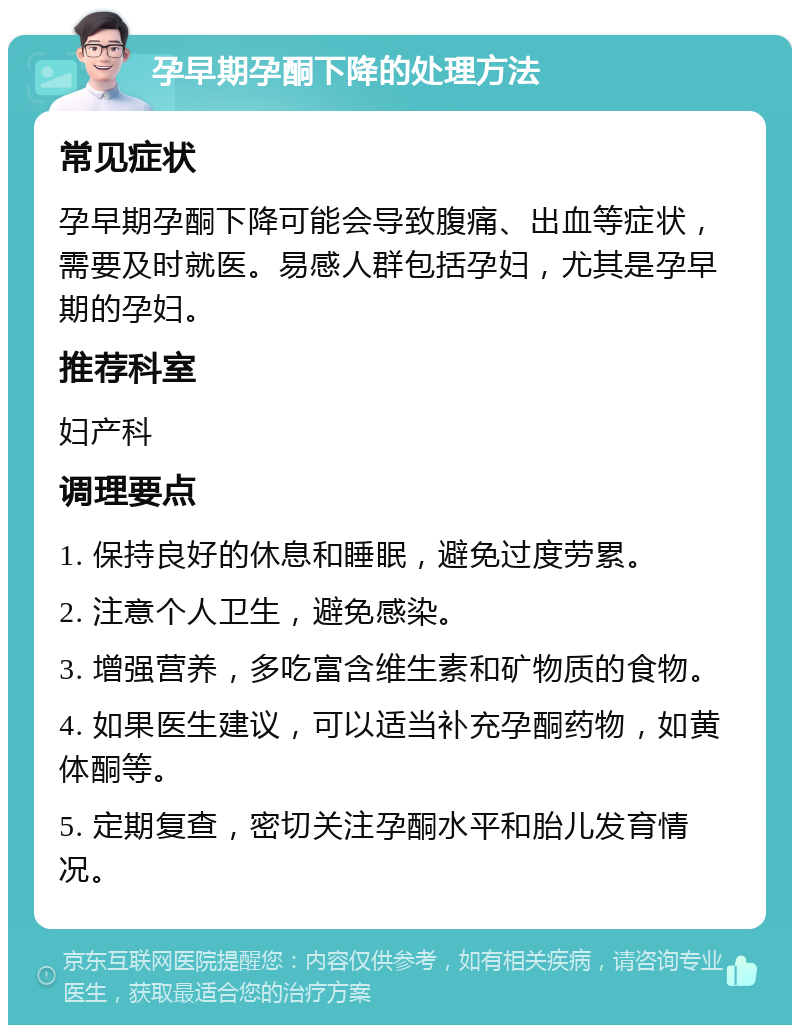 孕早期孕酮下降的处理方法 常见症状 孕早期孕酮下降可能会导致腹痛、出血等症状，需要及时就医。易感人群包括孕妇，尤其是孕早期的孕妇。 推荐科室 妇产科 调理要点 1. 保持良好的休息和睡眠，避免过度劳累。 2. 注意个人卫生，避免感染。 3. 增强营养，多吃富含维生素和矿物质的食物。 4. 如果医生建议，可以适当补充孕酮药物，如黄体酮等。 5. 定期复查，密切关注孕酮水平和胎儿发育情况。