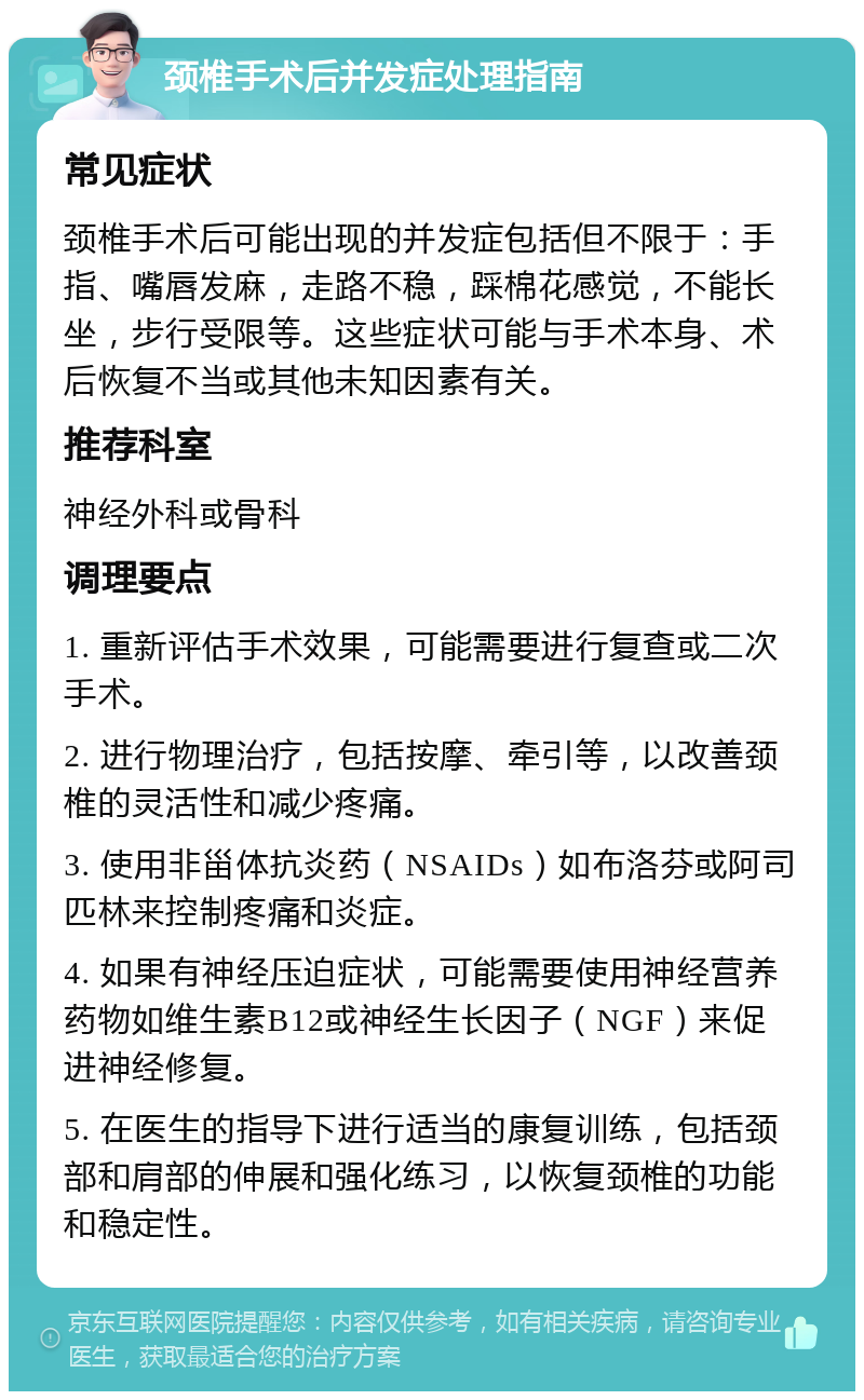 颈椎手术后并发症处理指南 常见症状 颈椎手术后可能出现的并发症包括但不限于：手指、嘴唇发麻，走路不稳，踩棉花感觉，不能长坐，步行受限等。这些症状可能与手术本身、术后恢复不当或其他未知因素有关。 推荐科室 神经外科或骨科 调理要点 1. 重新评估手术效果，可能需要进行复查或二次手术。 2. 进行物理治疗，包括按摩、牵引等，以改善颈椎的灵活性和减少疼痛。 3. 使用非甾体抗炎药（NSAIDs）如布洛芬或阿司匹林来控制疼痛和炎症。 4. 如果有神经压迫症状，可能需要使用神经营养药物如维生素B12或神经生长因子（NGF）来促进神经修复。 5. 在医生的指导下进行适当的康复训练，包括颈部和肩部的伸展和强化练习，以恢复颈椎的功能和稳定性。