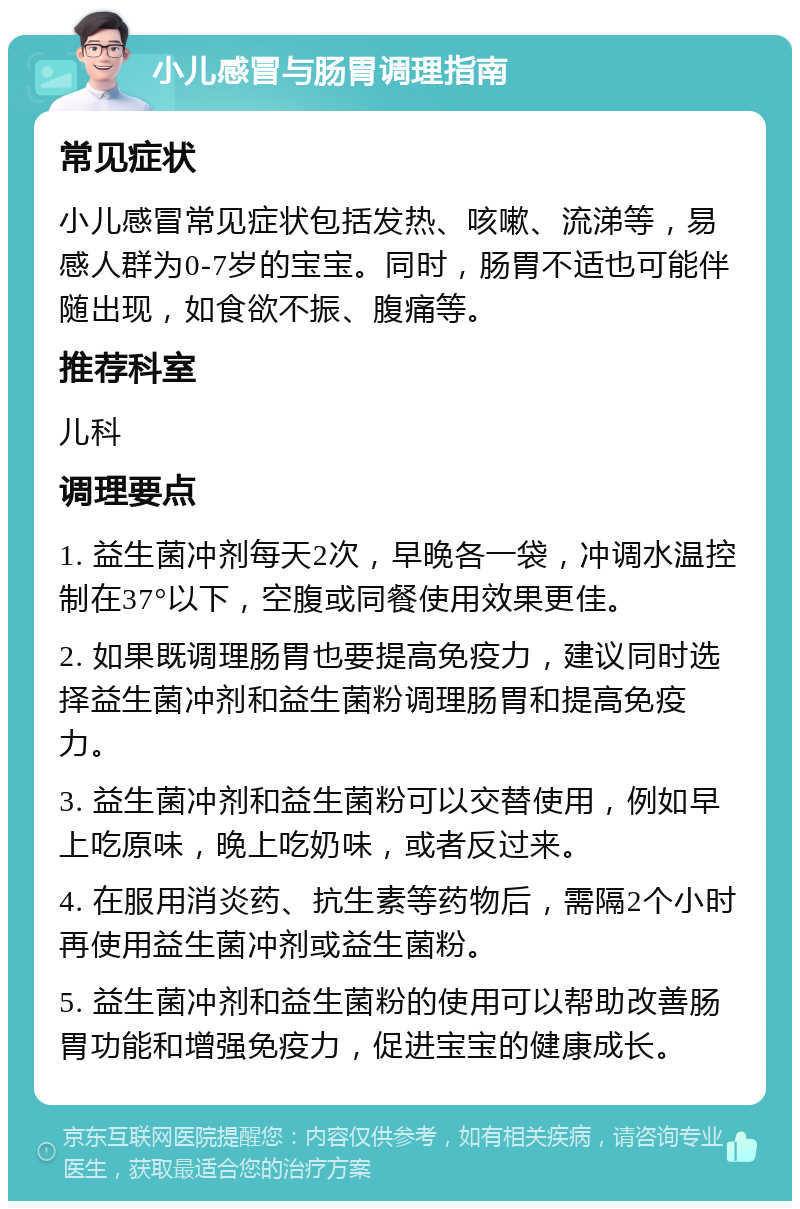 小儿感冒与肠胃调理指南 常见症状 小儿感冒常见症状包括发热、咳嗽、流涕等，易感人群为0-7岁的宝宝。同时，肠胃不适也可能伴随出现，如食欲不振、腹痛等。 推荐科室 儿科 调理要点 1. 益生菌冲剂每天2次，早晚各一袋，冲调水温控制在37°以下，空腹或同餐使用效果更佳。 2. 如果既调理肠胃也要提高免疫力，建议同时选择益生菌冲剂和益生菌粉调理肠胃和提高免疫力。 3. 益生菌冲剂和益生菌粉可以交替使用，例如早上吃原味，晚上吃奶味，或者反过来。 4. 在服用消炎药、抗生素等药物后，需隔2个小时再使用益生菌冲剂或益生菌粉。 5. 益生菌冲剂和益生菌粉的使用可以帮助改善肠胃功能和增强免疫力，促进宝宝的健康成长。