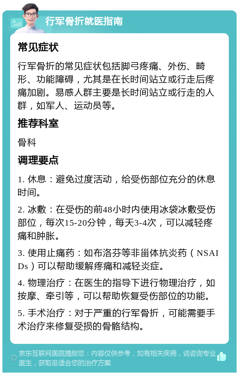 行军骨折就医指南 常见症状 行军骨折的常见症状包括脚弓疼痛、外伤、畸形、功能障碍，尤其是在长时间站立或行走后疼痛加剧。易感人群主要是长时间站立或行走的人群，如军人、运动员等。 推荐科室 骨科 调理要点 1. 休息：避免过度活动，给受伤部位充分的休息时间。 2. 冰敷：在受伤的前48小时内使用冰袋冰敷受伤部位，每次15-20分钟，每天3-4次，可以减轻疼痛和肿胀。 3. 使用止痛药：如布洛芬等非甾体抗炎药（NSAIDs）可以帮助缓解疼痛和减轻炎症。 4. 物理治疗：在医生的指导下进行物理治疗，如按摩、牵引等，可以帮助恢复受伤部位的功能。 5. 手术治疗：对于严重的行军骨折，可能需要手术治疗来修复受损的骨骼结构。