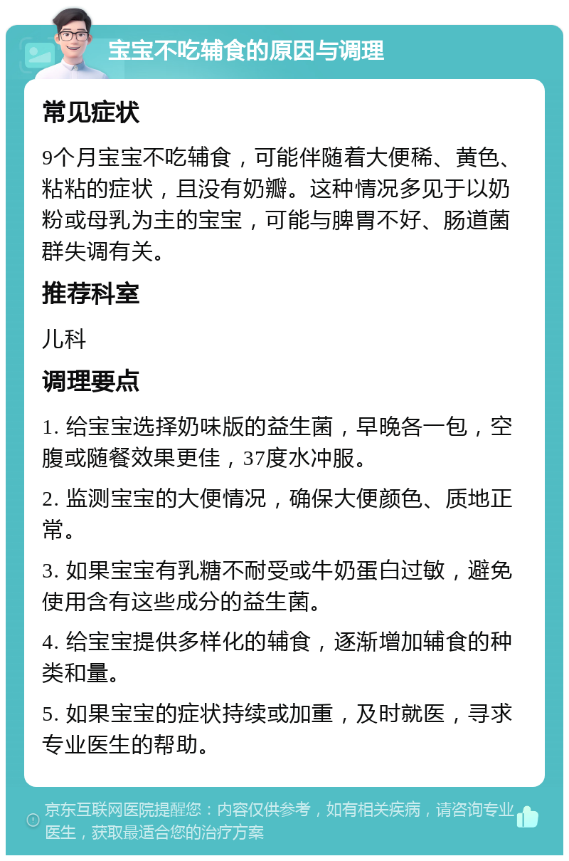 宝宝不吃辅食的原因与调理 常见症状 9个月宝宝不吃辅食，可能伴随着大便稀、黄色、粘粘的症状，且没有奶瓣。这种情况多见于以奶粉或母乳为主的宝宝，可能与脾胃不好、肠道菌群失调有关。 推荐科室 儿科 调理要点 1. 给宝宝选择奶味版的益生菌，早晚各一包，空腹或随餐效果更佳，37度水冲服。 2. 监测宝宝的大便情况，确保大便颜色、质地正常。 3. 如果宝宝有乳糖不耐受或牛奶蛋白过敏，避免使用含有这些成分的益生菌。 4. 给宝宝提供多样化的辅食，逐渐增加辅食的种类和量。 5. 如果宝宝的症状持续或加重，及时就医，寻求专业医生的帮助。