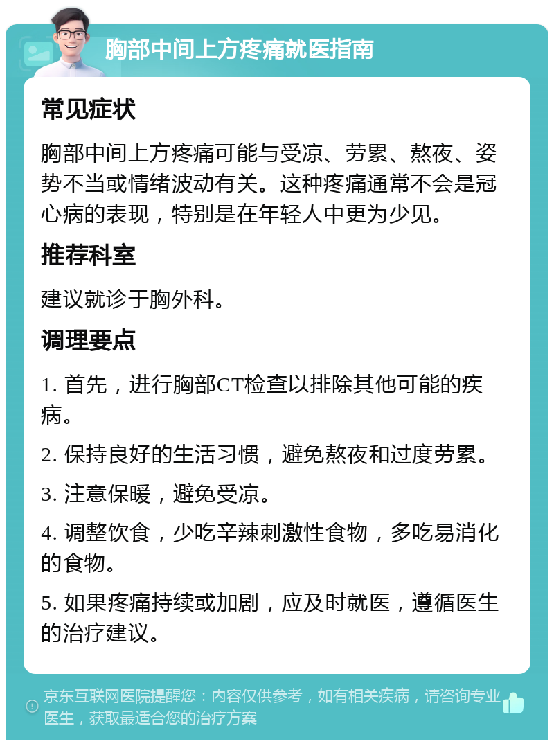 胸部中间上方疼痛就医指南 常见症状 胸部中间上方疼痛可能与受凉、劳累、熬夜、姿势不当或情绪波动有关。这种疼痛通常不会是冠心病的表现，特别是在年轻人中更为少见。 推荐科室 建议就诊于胸外科。 调理要点 1. 首先，进行胸部CT检查以排除其他可能的疾病。 2. 保持良好的生活习惯，避免熬夜和过度劳累。 3. 注意保暖，避免受凉。 4. 调整饮食，少吃辛辣刺激性食物，多吃易消化的食物。 5. 如果疼痛持续或加剧，应及时就医，遵循医生的治疗建议。