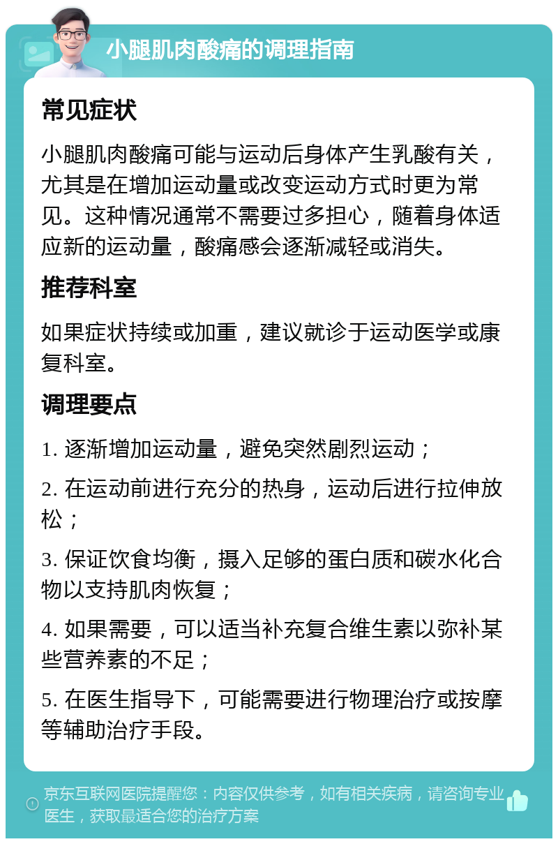 小腿肌肉酸痛的调理指南 常见症状 小腿肌肉酸痛可能与运动后身体产生乳酸有关，尤其是在增加运动量或改变运动方式时更为常见。这种情况通常不需要过多担心，随着身体适应新的运动量，酸痛感会逐渐减轻或消失。 推荐科室 如果症状持续或加重，建议就诊于运动医学或康复科室。 调理要点 1. 逐渐增加运动量，避免突然剧烈运动； 2. 在运动前进行充分的热身，运动后进行拉伸放松； 3. 保证饮食均衡，摄入足够的蛋白质和碳水化合物以支持肌肉恢复； 4. 如果需要，可以适当补充复合维生素以弥补某些营养素的不足； 5. 在医生指导下，可能需要进行物理治疗或按摩等辅助治疗手段。