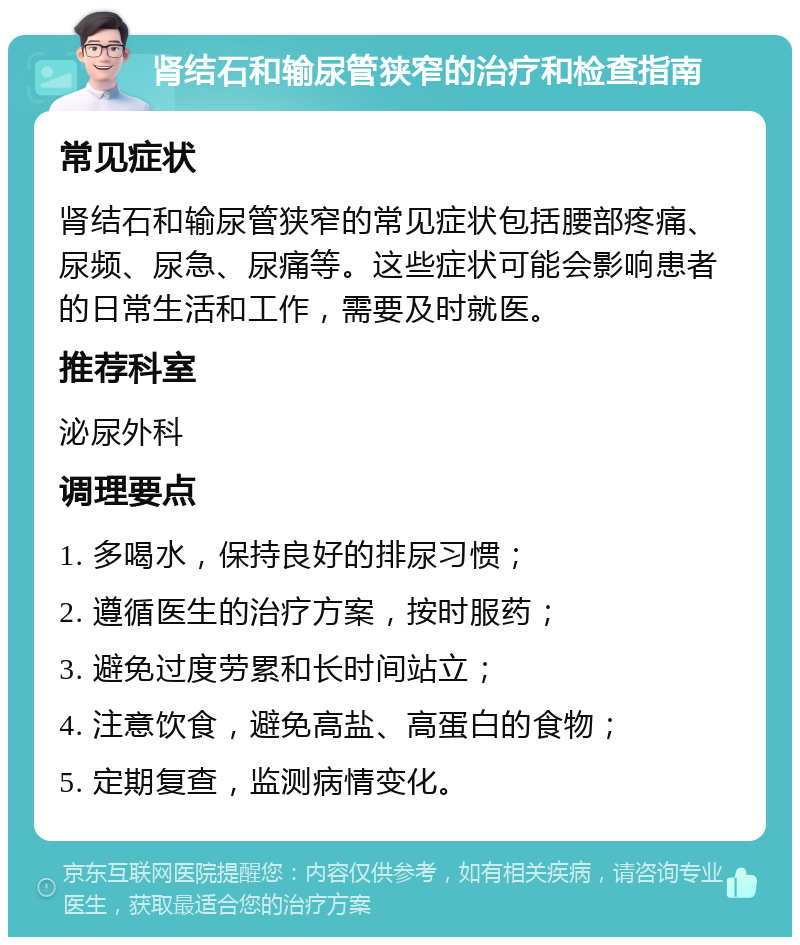 肾结石和输尿管狭窄的治疗和检查指南 常见症状 肾结石和输尿管狭窄的常见症状包括腰部疼痛、尿频、尿急、尿痛等。这些症状可能会影响患者的日常生活和工作，需要及时就医。 推荐科室 泌尿外科 调理要点 1. 多喝水，保持良好的排尿习惯； 2. 遵循医生的治疗方案，按时服药； 3. 避免过度劳累和长时间站立； 4. 注意饮食，避免高盐、高蛋白的食物； 5. 定期复查，监测病情变化。