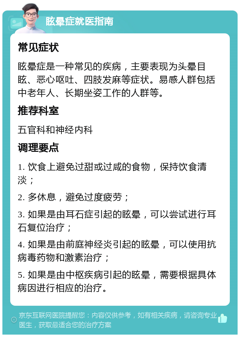 眩晕症就医指南 常见症状 眩晕症是一种常见的疾病，主要表现为头晕目眩、恶心呕吐、四肢发麻等症状。易感人群包括中老年人、长期坐姿工作的人群等。 推荐科室 五官科和神经内科 调理要点 1. 饮食上避免过甜或过咸的食物，保持饮食清淡； 2. 多休息，避免过度疲劳； 3. 如果是由耳石症引起的眩晕，可以尝试进行耳石复位治疗； 4. 如果是由前庭神经炎引起的眩晕，可以使用抗病毒药物和激素治疗； 5. 如果是由中枢疾病引起的眩晕，需要根据具体病因进行相应的治疗。