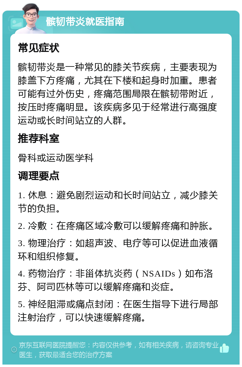 髌韧带炎就医指南 常见症状 髌韧带炎是一种常见的膝关节疾病，主要表现为膝盖下方疼痛，尤其在下楼和起身时加重。患者可能有过外伤史，疼痛范围局限在髌韧带附近，按压时疼痛明显。该疾病多见于经常进行高强度运动或长时间站立的人群。 推荐科室 骨科或运动医学科 调理要点 1. 休息：避免剧烈运动和长时间站立，减少膝关节的负担。 2. 冷敷：在疼痛区域冷敷可以缓解疼痛和肿胀。 3. 物理治疗：如超声波、电疗等可以促进血液循环和组织修复。 4. 药物治疗：非甾体抗炎药（NSAIDs）如布洛芬、阿司匹林等可以缓解疼痛和炎症。 5. 神经阻滞或痛点封闭：在医生指导下进行局部注射治疗，可以快速缓解疼痛。