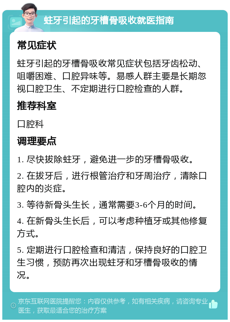 蛀牙引起的牙槽骨吸收就医指南 常见症状 蛀牙引起的牙槽骨吸收常见症状包括牙齿松动、咀嚼困难、口腔异味等。易感人群主要是长期忽视口腔卫生、不定期进行口腔检查的人群。 推荐科室 口腔科 调理要点 1. 尽快拔除蛀牙，避免进一步的牙槽骨吸收。 2. 在拔牙后，进行根管治疗和牙周治疗，清除口腔内的炎症。 3. 等待新骨头生长，通常需要3-6个月的时间。 4. 在新骨头生长后，可以考虑种植牙或其他修复方式。 5. 定期进行口腔检查和清洁，保持良好的口腔卫生习惯，预防再次出现蛀牙和牙槽骨吸收的情况。