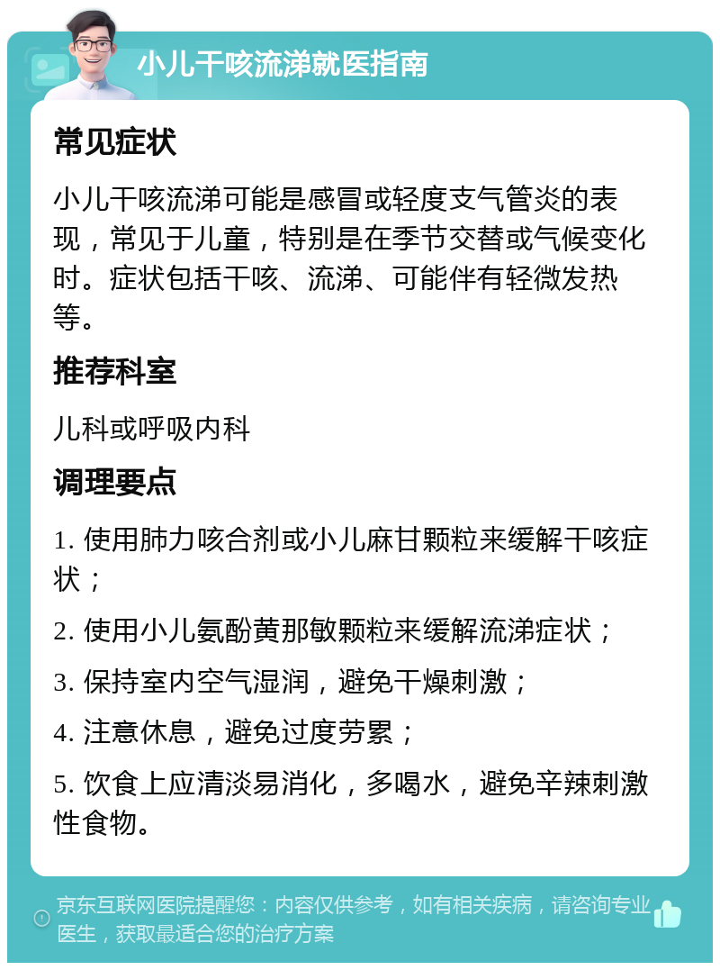 小儿干咳流涕就医指南 常见症状 小儿干咳流涕可能是感冒或轻度支气管炎的表现，常见于儿童，特别是在季节交替或气候变化时。症状包括干咳、流涕、可能伴有轻微发热等。 推荐科室 儿科或呼吸内科 调理要点 1. 使用肺力咳合剂或小儿麻甘颗粒来缓解干咳症状； 2. 使用小儿氨酚黄那敏颗粒来缓解流涕症状； 3. 保持室内空气湿润，避免干燥刺激； 4. 注意休息，避免过度劳累； 5. 饮食上应清淡易消化，多喝水，避免辛辣刺激性食物。