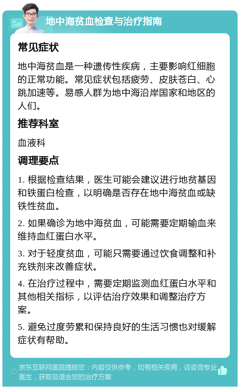 地中海贫血检查与治疗指南 常见症状 地中海贫血是一种遗传性疾病，主要影响红细胞的正常功能。常见症状包括疲劳、皮肤苍白、心跳加速等。易感人群为地中海沿岸国家和地区的人们。 推荐科室 血液科 调理要点 1. 根据检查结果，医生可能会建议进行地贫基因和铁蛋白检查，以明确是否存在地中海贫血或缺铁性贫血。 2. 如果确诊为地中海贫血，可能需要定期输血来维持血红蛋白水平。 3. 对于轻度贫血，可能只需要通过饮食调整和补充铁剂来改善症状。 4. 在治疗过程中，需要定期监测血红蛋白水平和其他相关指标，以评估治疗效果和调整治疗方案。 5. 避免过度劳累和保持良好的生活习惯也对缓解症状有帮助。